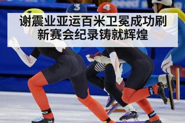 谢震业亚运百米卫冕成功刷新赛会纪录铸就辉煌
